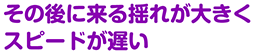 その後に来る揺れが大きくスピードが遅い