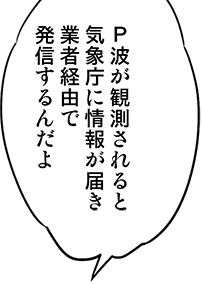 P波が観測されると気象庁に情報が届き業者経由で発信するんだよ