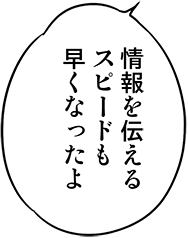 情報を伝えるスピードも早くなったよ
