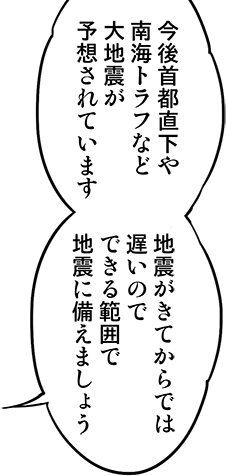 今後首都直下や南海トラフなど大地震が予想されています。
      地震が来てからでは遅いのでできる範囲で地震に備えましょう。