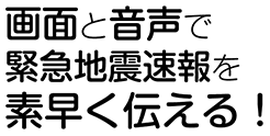 画面と音声で緊急地震速報を素早く伝える！