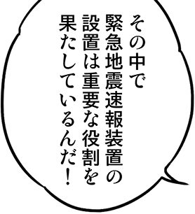 その中で緊急地震速報装置の設置は重要な役割を果たしているんだ！
